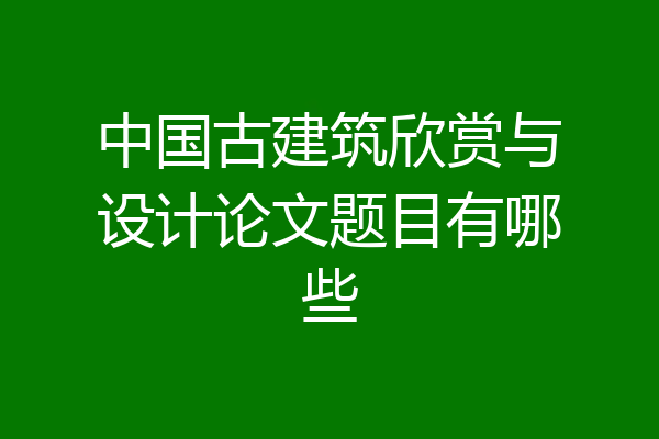 中国古建筑欣赏与设计论文题目有哪些
