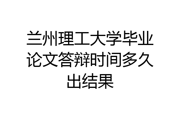 兰州理工大学毕业论文答辩时间多久出结果