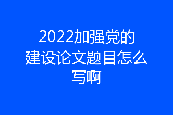 2022加强党的建设论文题目怎么写啊