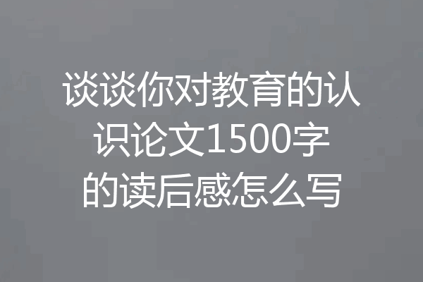 谈谈你对教育的认识论文1500字的读后感怎么写