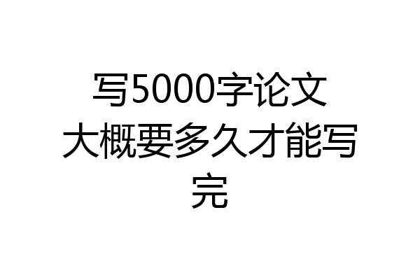 写5000字论文大概要多久才能写完