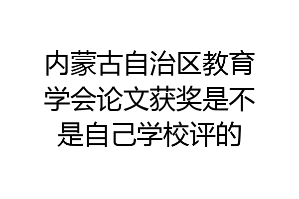 内蒙古自治区教育学会论文获奖是不是自己学校评的
