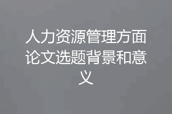 人力资源管理方面论文选题背景和意义