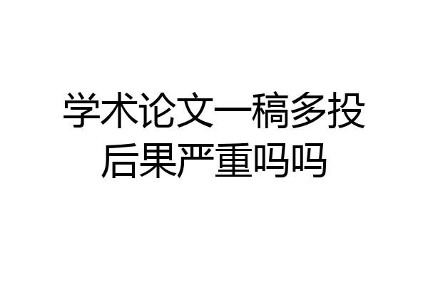 学术论文一稿多投后果严重吗吗