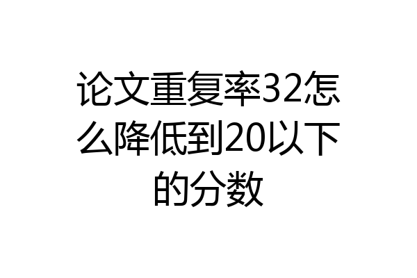 论文重复率32怎么降低到20以下的分数