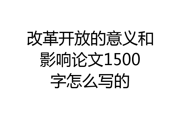 改革开放的意义和影响论文1500字怎么写的
