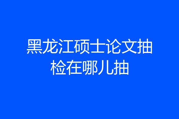 黑龙江硕士论文抽检在哪儿抽