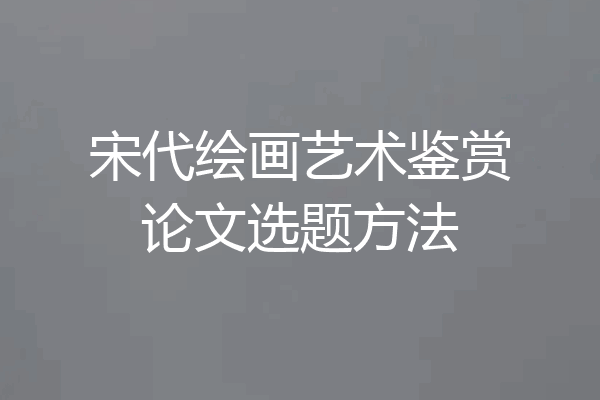 宋代绘画艺术鉴赏论文选题方法