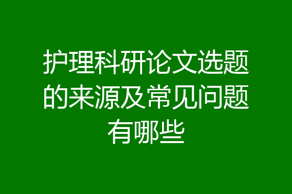 护理科研论文选题的来源及常见问题有哪些