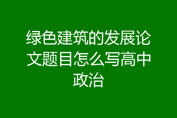 绿色建筑的发展论文题目怎么写高中政治