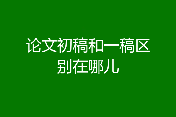 论文初稿和一稿区别在哪儿