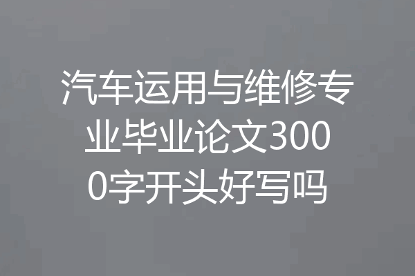 汽车运用与维修专业毕业论文3000字开头好写吗