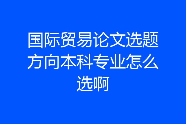 国际贸易论文选题方向本科专业怎么选啊