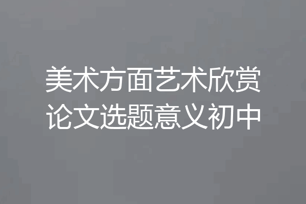 美术方面艺术欣赏论文选题意义初中