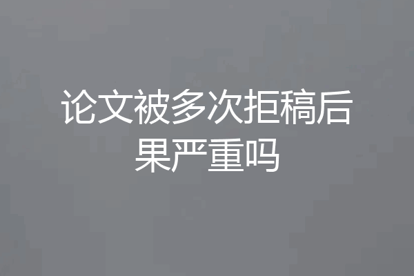 论文被多次拒稿后果严重吗