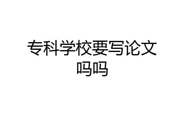 专科学校要写论文吗吗