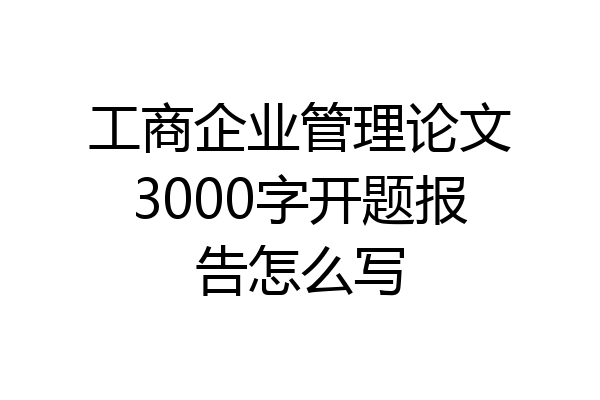 工商企业管理论文3000字开题报告怎么写