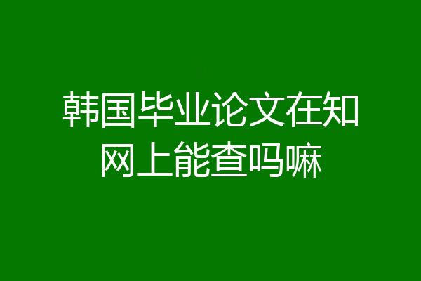韩国毕业论文在知网上能查吗嘛