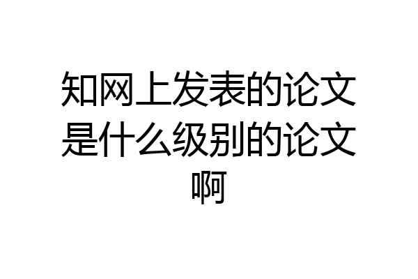 知网上发表的论文是什么级别的论文啊