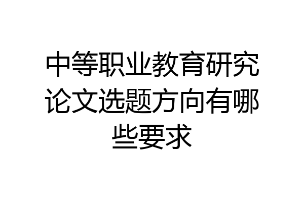 中等职业教育研究论文选题方向有哪些要求
