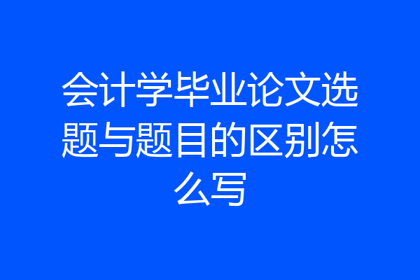 会计学毕业论文选题与题目的区别怎么写