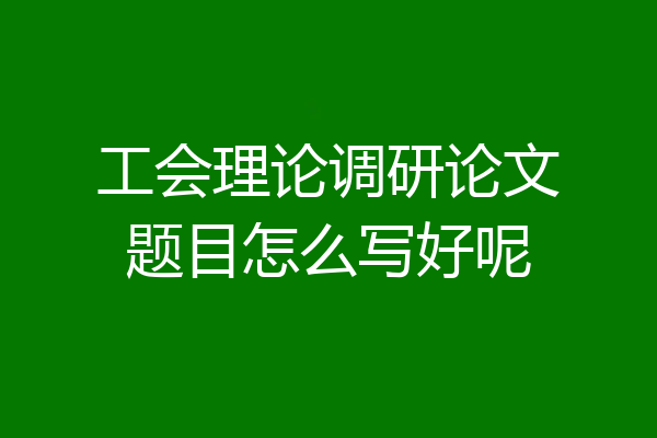 工会理论调研论文题目怎么写好呢