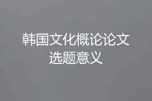 韩国文化概论论文选题意义