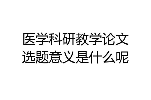 医学科研教学论文选题意义是什么呢