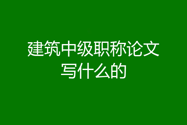 建筑中级职称论文写什么的