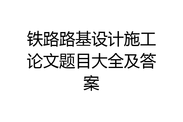 铁路路基设计施工论文题目大全及答案