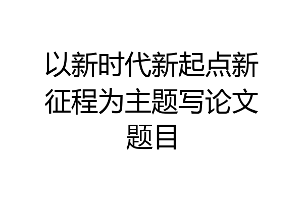 以新时代新起点新征程为主题写论文题目