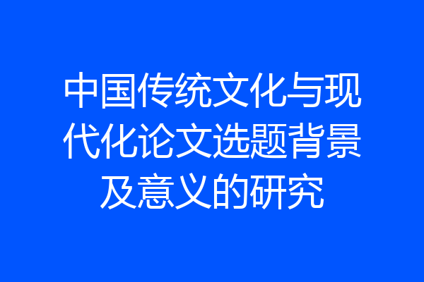 中国传统文化与现代化论文选题背景及意义的研究