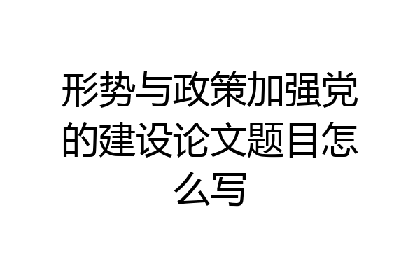 形势与政策加强党的建设论文题目怎么写