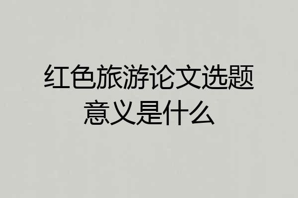 红色旅游论文选题意义是什么