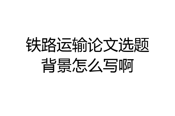 铁路运输论文选题背景怎么写啊