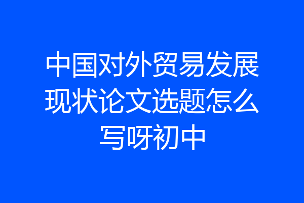 中国对外贸易发展现状论文选题怎么写呀初中