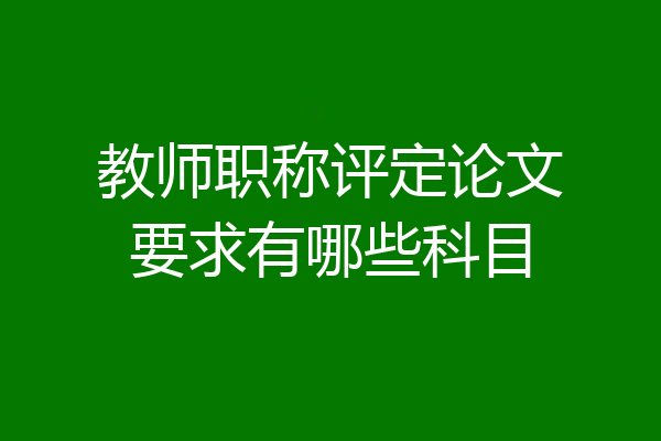 教师职称评定论文要求有哪些科目
