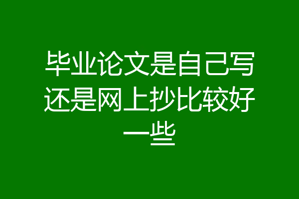 毕业论文是自己写还是网上抄比较好一些