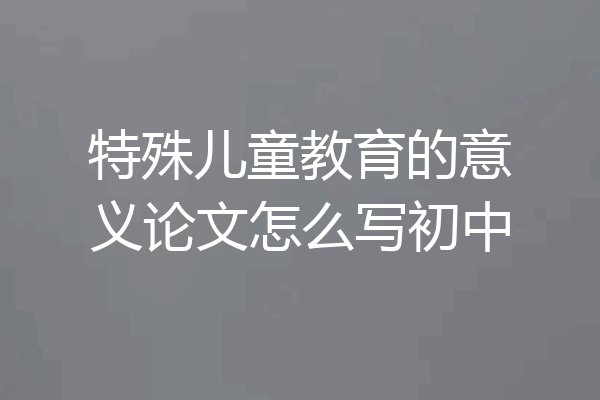 特殊儿童教育的意义论文怎么写初中