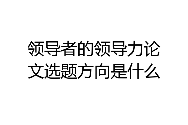领导者的领导力论文选题方向是什么