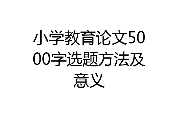 小学教育论文5000字选题方法及意义