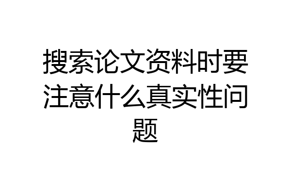 搜索论文资料时要注意什么真实性问题