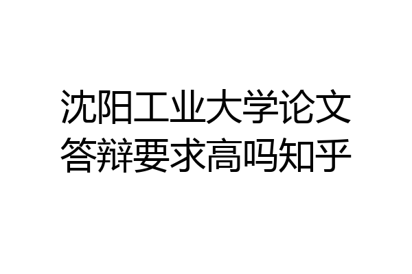 沈阳工业大学论文答辩要求高吗知乎