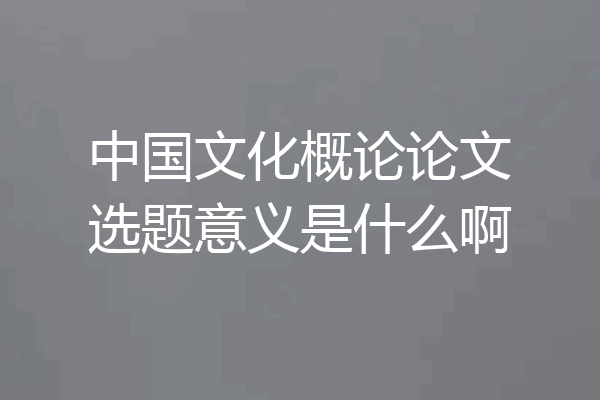 中国文化概论论文选题意义是什么啊