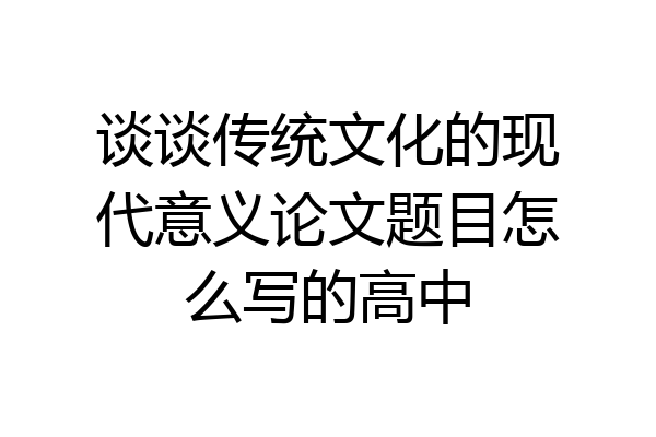 谈谈传统文化的现代意义论文题目怎么写的高中