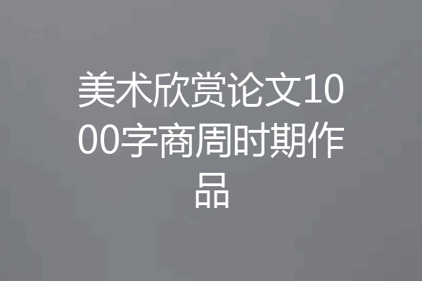 美术欣赏论文1000字商周时期作品