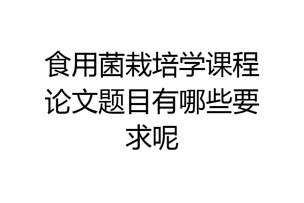 食用菌栽培学课程论文题目有哪些要求呢