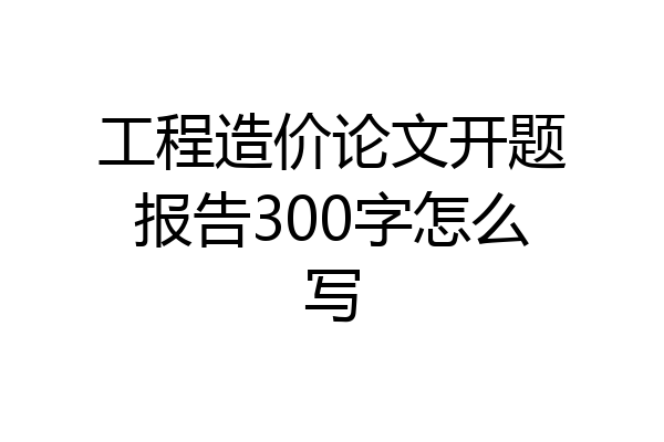 工程造价论文开题报告300字怎么写