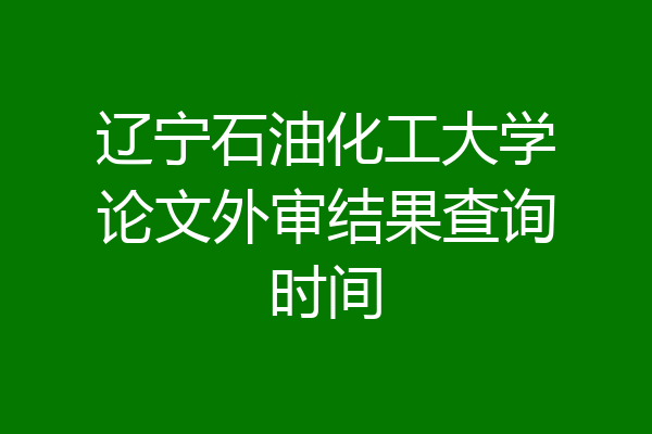 辽宁石油化工大学论文外审结果查询时间