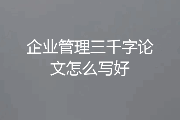 企业管理三千字论文怎么写好